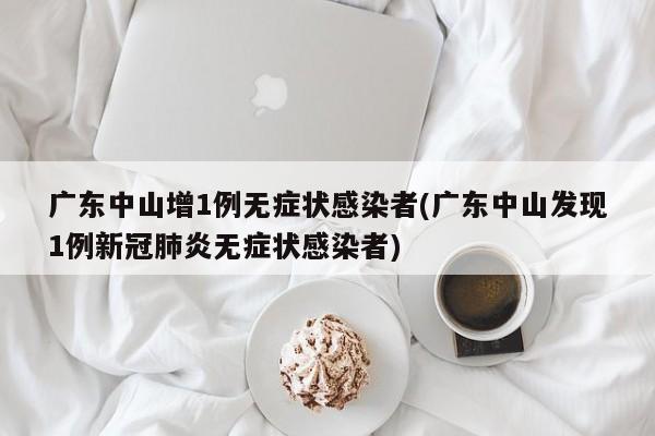 广东中山增1例无症状感染者(广东中山发现1例新冠肺炎无症状感染者)