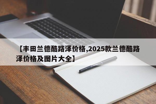 【丰田兰德酷路泽价格,2025款兰德酷路泽价格及图片大全】