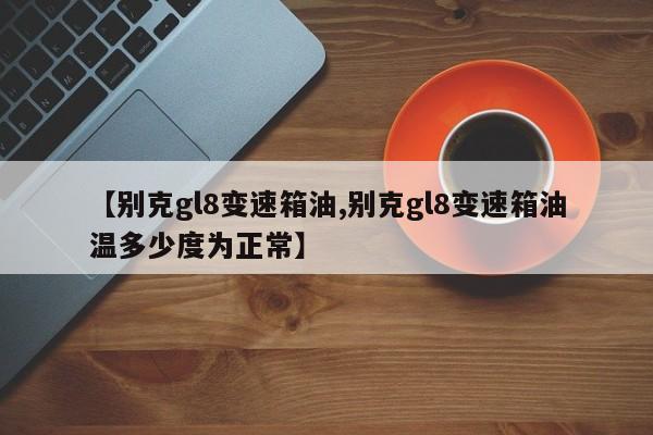 【别克gl8变速箱油,别克gl8变速箱油温多少度为正常】