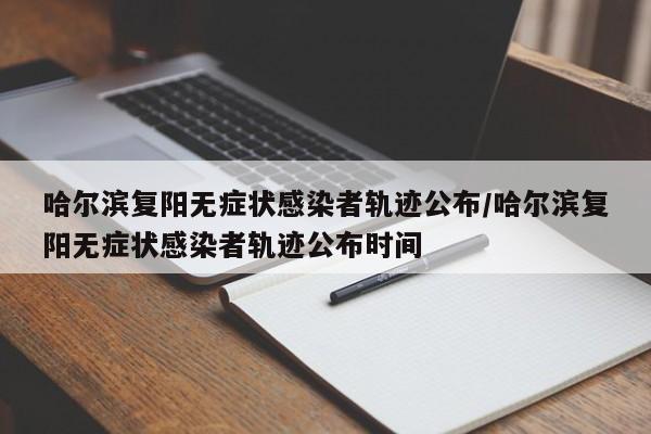 哈尔滨复阳无症状感染者轨迹公布/哈尔滨复阳无症状感染者轨迹公布时间