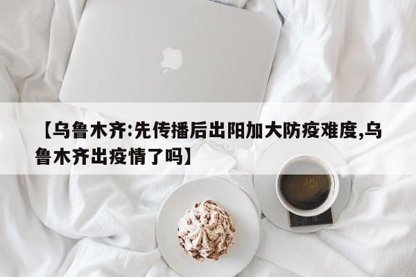 【乌鲁木齐:先传播后出阳加大防疫难度,乌鲁木齐出疫情了吗】