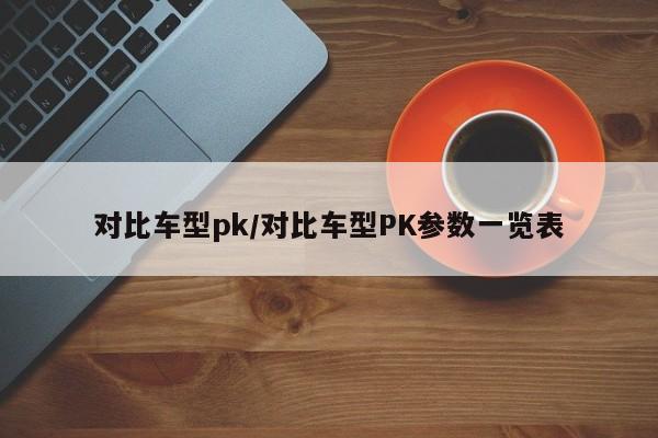 对比车型pk/对比车型PK参数一览表