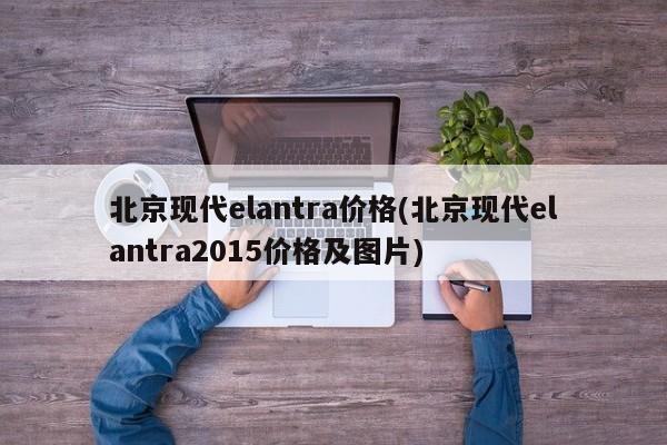 北京现代elantra价格(北京现代elantra2015价格及图片)