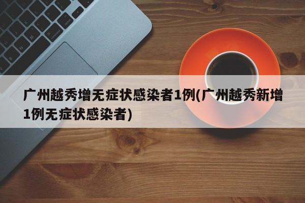 广州越秀增无症状感染者1例(广州越秀新增1例无症状感染者)
