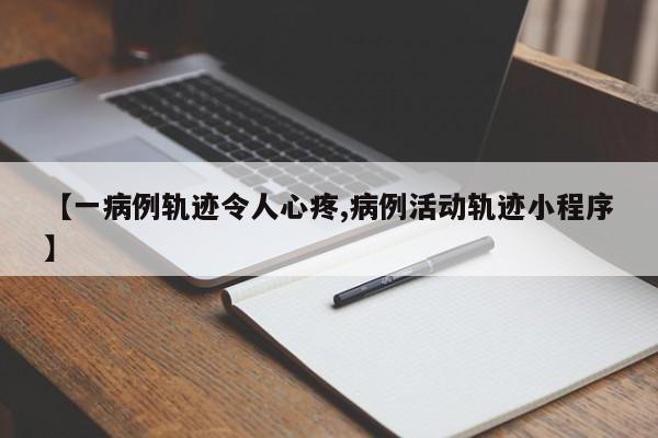 【一病例轨迹令人心疼,病例活动轨迹小程序】