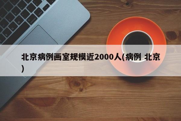 北京病例画室规模近2000人(病例 北京)