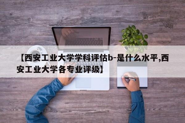 【西安工业大学学科评估b-是什么水平,西安工业大学各专业评级】