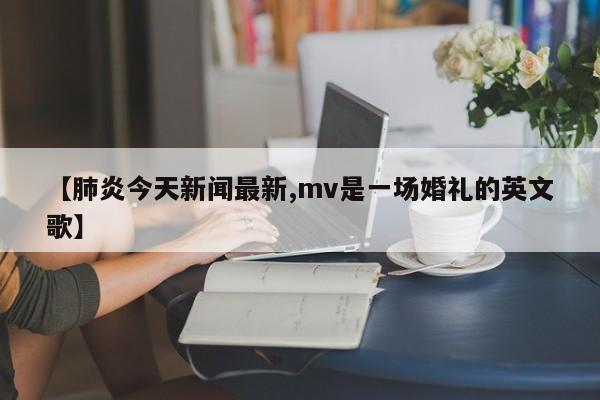 【肺炎今天新闻最新,mv是一场婚礼的英文歌】