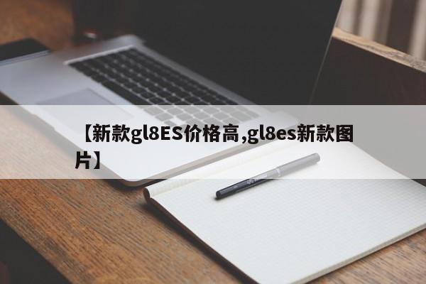 【新款gl8ES价格高,gl8es新款图片】