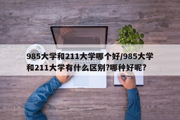 985大学和211大学哪个好/985大学和211大学有什么区别?哪种好呢?