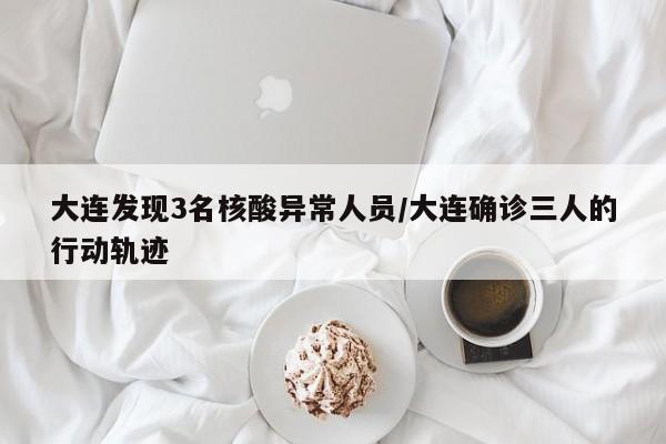 大连发现3名核酸异常人员/大连确诊三人的行动轨迹