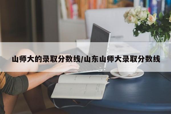 山师大的录取分数线/山东山师大录取分数线