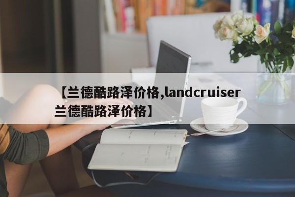 【兰德酷路泽价格,landcruiser兰德酷路泽价格】