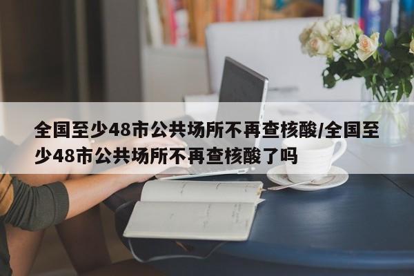 全国至少48市公共场所不再查核酸/全国至少48市公共场所不再查核酸了吗