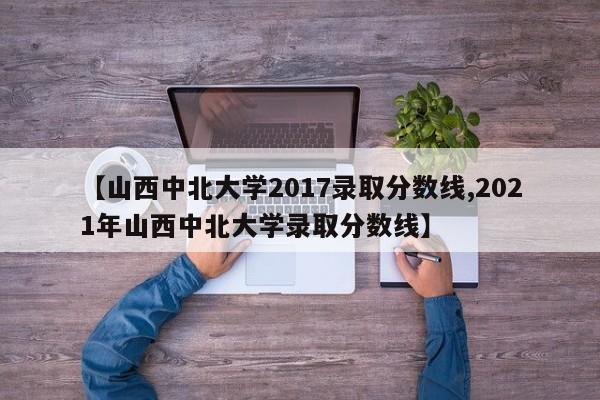 【山西中北大学2017录取分数线,2021年山西中北大学录取分数线】