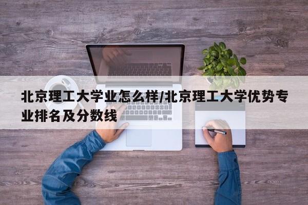 北京理工大学业怎么样/北京理工大学优势专业排名及分数线