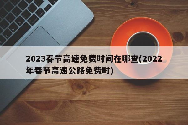 2023春节高速免费时间在哪查(2022年春节高速公路免费时)