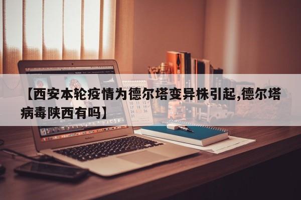 【西安本轮疫情为德尔塔变异株引起,德尔塔病毒陕西有吗】