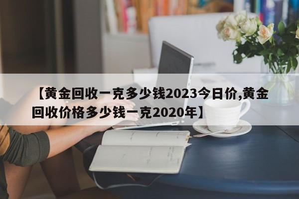 【黄金回收一克多少钱2023今日价,黄金回收价格多少钱一克2020年】