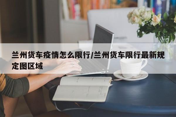 兰州货车疫情怎么限行/兰州货车限行最新规定图区域