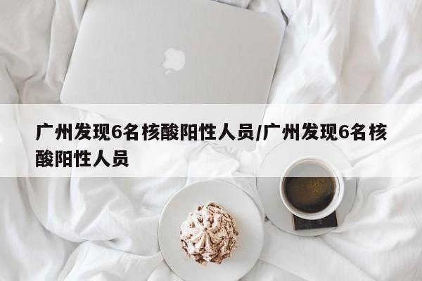 广州发现6名核酸阳性人员/广州发现6名核酸阳性人员
