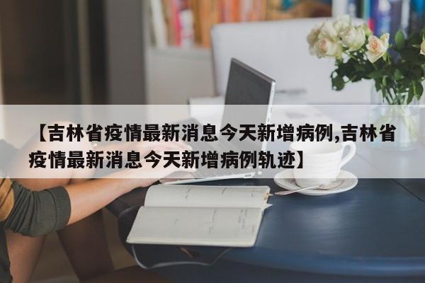 【吉林省疫情最新消息今天新增病例,吉林省疫情最新消息今天新增病例轨迹】