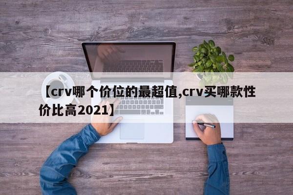 【crv哪个价位的最超值,crv买哪款性价比高2021】