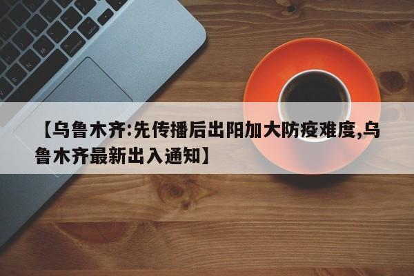 【乌鲁木齐:先传播后出阳加大防疫难度,乌鲁木齐最新出入通知】