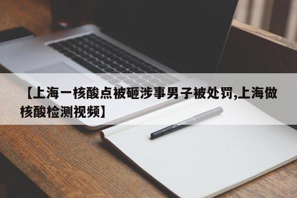 【上海一核酸点被砸涉事男子被处罚,上海做核酸检测视频】