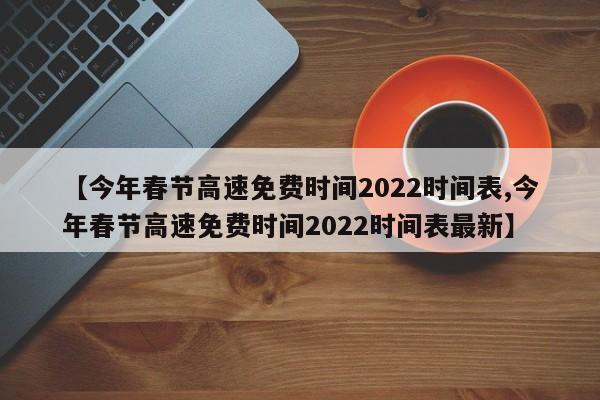 【今年春节高速免费时间2022时间表,今年春节高速免费时间2022时间表最新】