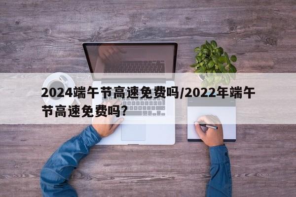 2024端午节高速免费吗/2022年端午节高速免费吗?