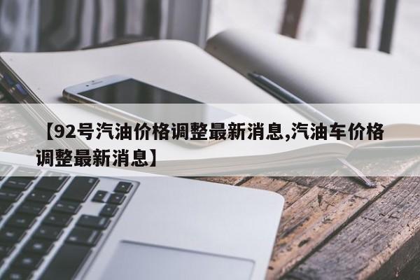 【92号汽油价格调整最新消息,汽油车价格调整最新消息】