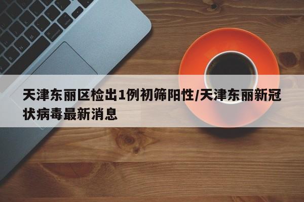 天津东丽区检出1例初筛阳性/天津东丽新冠状病毒最新消息