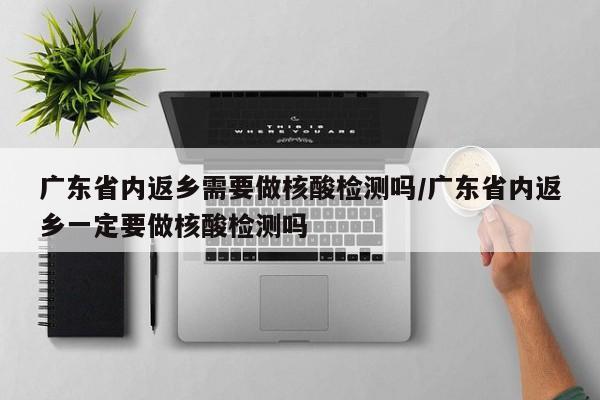 广东省内返乡需要做核酸检测吗/广东省内返乡一定要做核酸检测吗