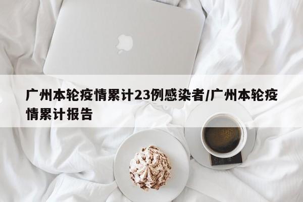 广州本轮疫情累计23例感染者/广州本轮疫情累计报告