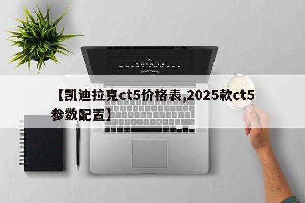 【凯迪拉克ct5价格表,2025款ct5参数配置】