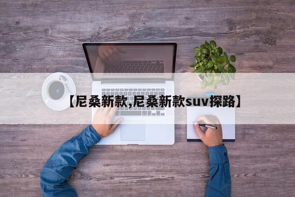 【尼桑新款,尼桑新款suv探路】
