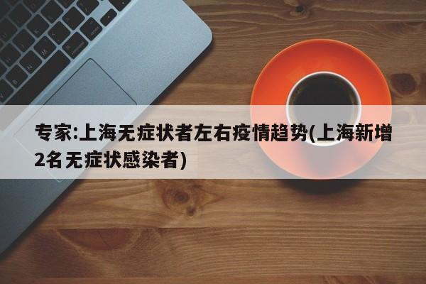 专家:上海无症状者左右疫情趋势(上海新增2名无症状感染者)