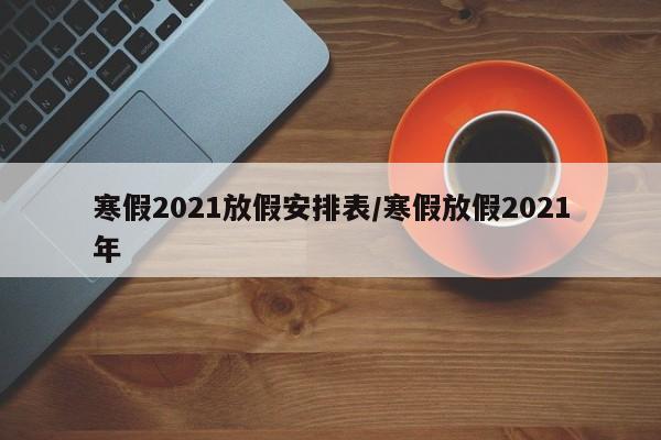 寒假2021放假安排表/寒假放假2021年