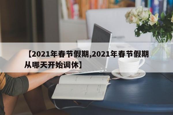 【2021年春节假期,2021年春节假期从哪天开始调休】