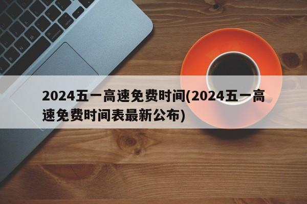 2024五一高速免费时间(2024五一高速免费时间表最新公布)