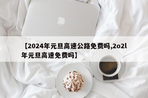 【2024年元旦高速公路免费吗,2o2l年元旦高速免费吗】