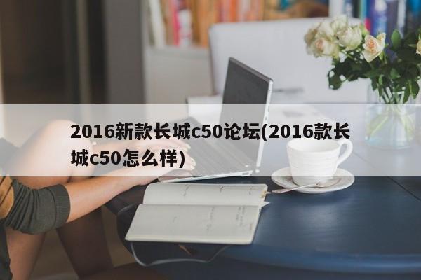 2016新款长城c50论坛(2016款长城c50怎么样)