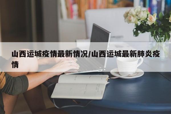 山西运城疫情最新情况/山西运城最新肺炎疫情