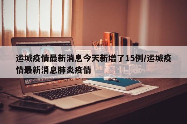 运城疫情最新消息今天新增了15例/运城疫情最新消息肺炎疫情