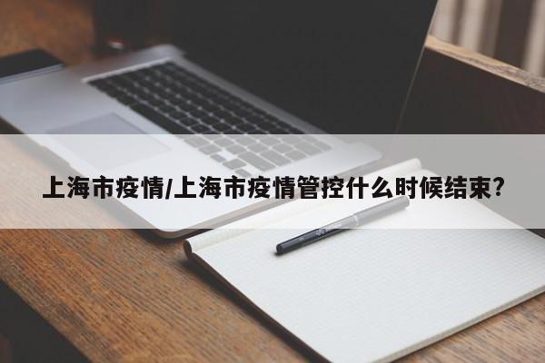 上海市疫情/上海市疫情管控什么时候结束?