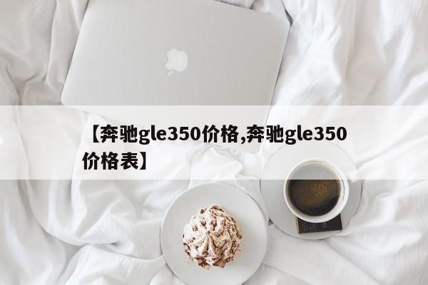 【奔驰gle350价格,奔驰gle350价格表】