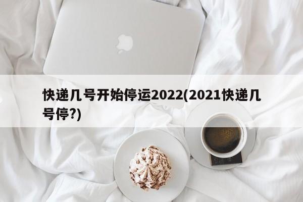 快递几号开始停运2022(2021快递几号停?)