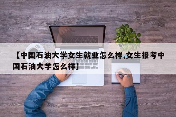 【中国石油大学女生就业怎么样,女生报考中国石油大学怎么样】