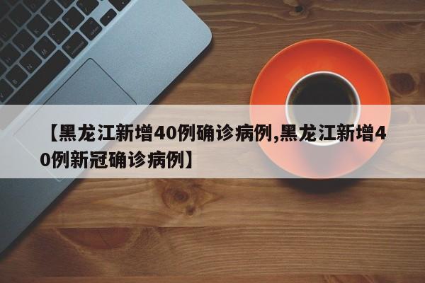 【黑龙江新增40例确诊病例,黑龙江新增40例新冠确诊病例】